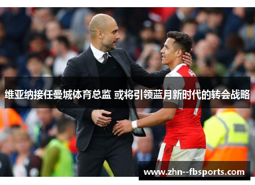 维亚纳接任曼城体育总监 或将引领蓝月新时代的转会战略 维亚纳接任曼城体育总监 或将引领蓝月新时代的转会战略